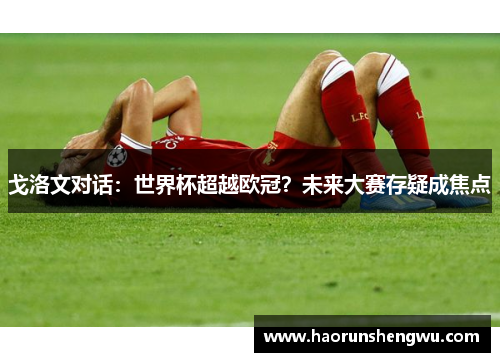 戈洛文对话：世界杯超越欧冠？未来大赛存疑成焦点