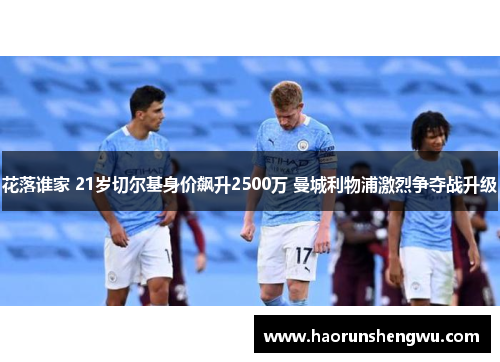 花落谁家 21岁切尔基身价飙升2500万 曼城利物浦激烈争夺战升级