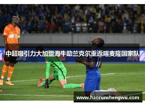 中超吸引力大加盟海牛助兰克尔重返喀麦隆国家队