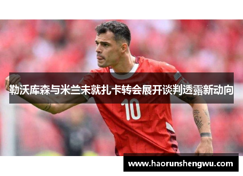 勒沃库森与米兰未就扎卡转会展开谈判透露新动向