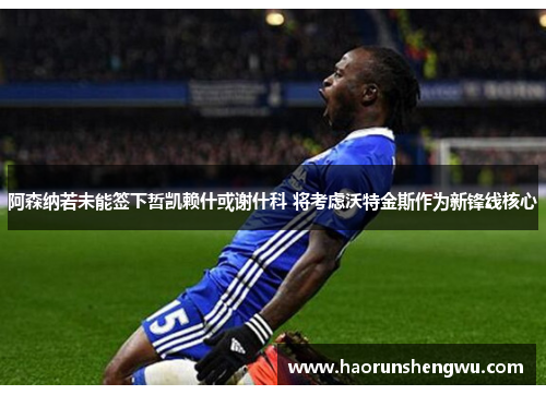 阿森纳若未能签下哲凯赖什或谢什科 将考虑沃特金斯作为新锋线核心